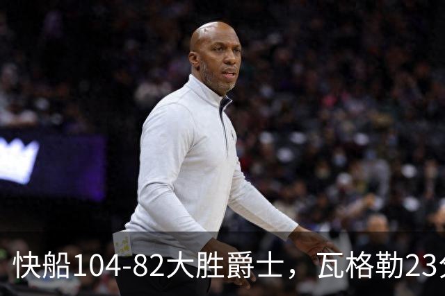 快船104-82大胜爵士，瓦格勒23分&单节18分，彼得森23分
