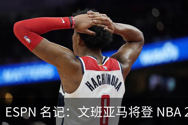 ESPN 名记：文班亚马将登 NBA 2K27 封面，上赛季带队进总决赛